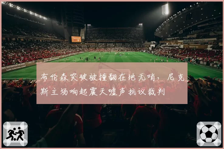 布伦森突破被撞翻在地无哨，尼克斯主场响起震天嘘声抗议裁判