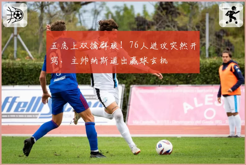 五虎上双擒群狼!76人进攻突然开窍,主帅纳斯道出赢球玄机