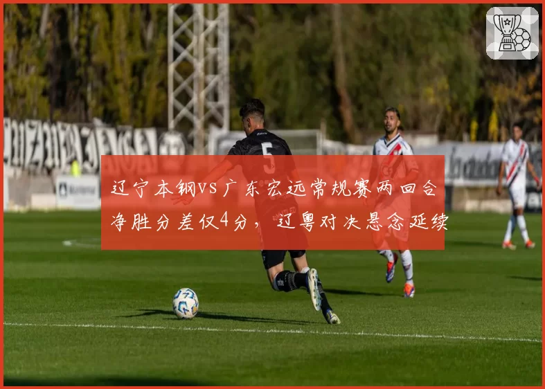辽宁本钢vs广东宏远常规赛两回合净胜分差仅4分，辽粤对决悬念延续