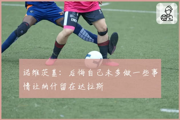 诺维茨基：后悔自己未多做一些事情让纳什留在达拉斯