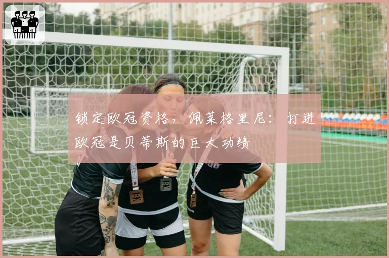 锁定欧冠资格，佩莱格里尼：打进欧冠是贝蒂斯的巨大功绩